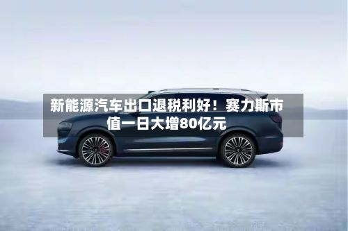 新能源汽车出口退税利好！赛力斯市值一日大增80亿元-第2张图片
