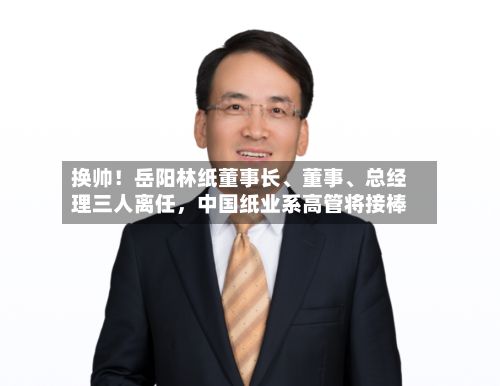 换帅！岳阳林纸董事长、董事	、总经理三人离任，中国纸业系高管将接棒-第1张图片