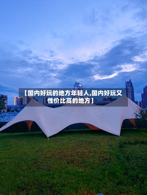 【国内好玩的地方年轻人,国内好玩又性价比高的地方】-第2张图片