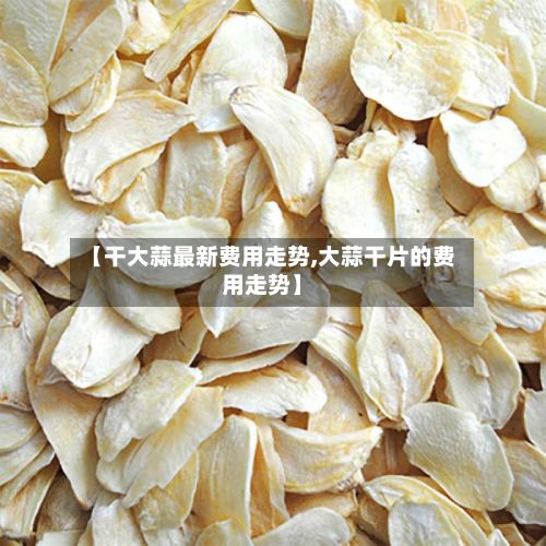 【干大蒜最新费用走势,大蒜干片的费用走势】