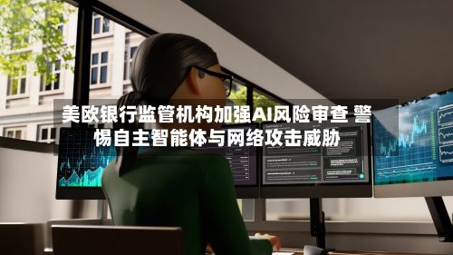 美欧银行监管机构加强AI风险审查 警惕自主智能体与网络攻击威胁-第3张图片