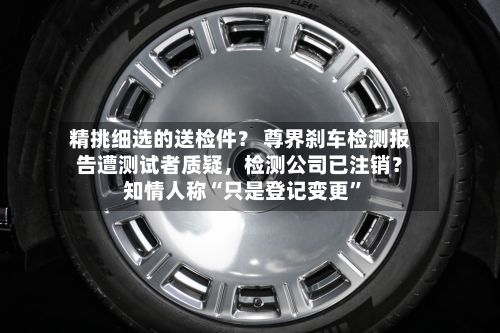 精挑细选的送检件？ 尊界刹车检测报告遭测试者质疑	，检测公司已注销？知情人称“只是登记变更”-第1张图片