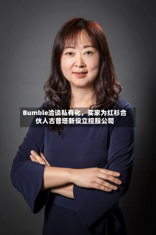 Bumble洽谈私有化	，买家为红杉合伙人古普塔新设立控股公司-第3张图片