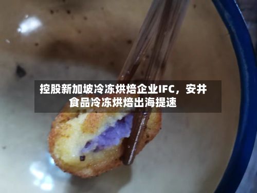 控股新加坡冷冻烘焙企业IFC，安井食品冷冻烘焙出海提速-第1张图片