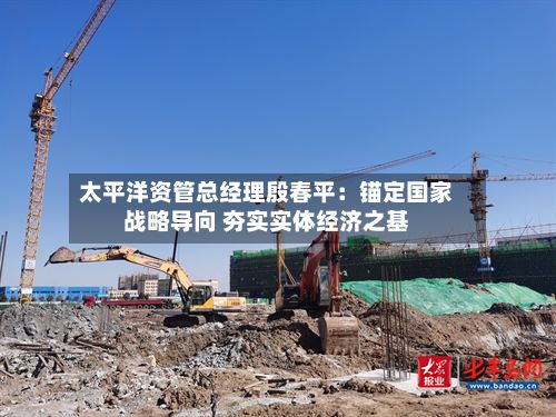 太平洋资管总经理殷春平：锚定国家战略导向 夯实实体经济之基-第3张图片