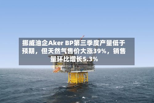 挪威油企Aker BP第三季度产量低于预期，但天然气售价大涨39%，销售量环比增长5.3%-第3张图片