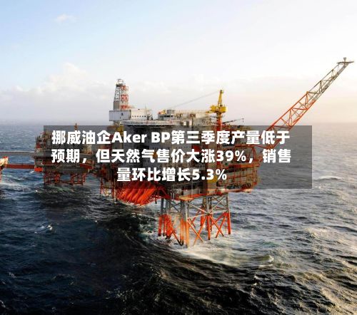 挪威油企Aker BP第三季度产量低于预期，但天然气售价大涨39%，销售量环比增长5.3%-第1张图片