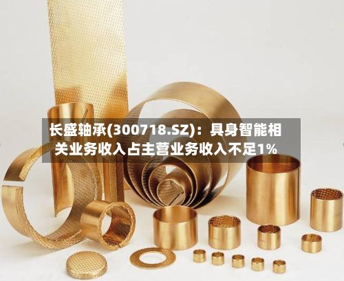 长盛轴承(300718.SZ)：具身智能相关业务收入占主营业务收入不足1%-第2张图片