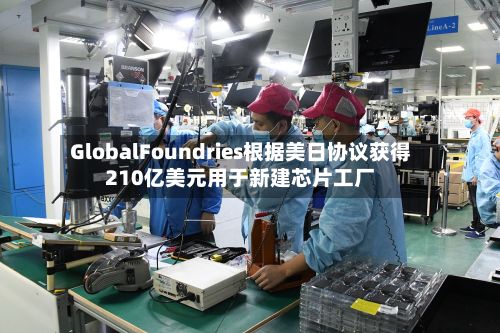 GlobalFoundries根据美日协议获得210亿美元用于新建芯片工厂-第2张图片
