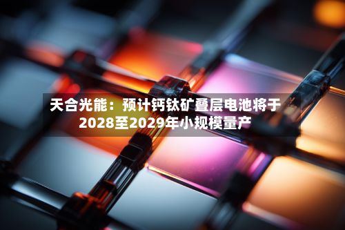 天合光能:预计钙钛矿叠层电池将于2028至2029年小规模量产