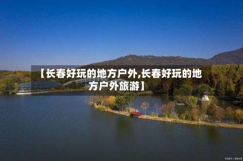 【长春好玩的地方户外,长春好玩的地方户外旅游】