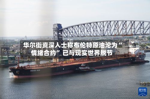 华尔街资深人士称布伦特原油沦为“情绪合约	” 已与现实世界脱节-第2张图片