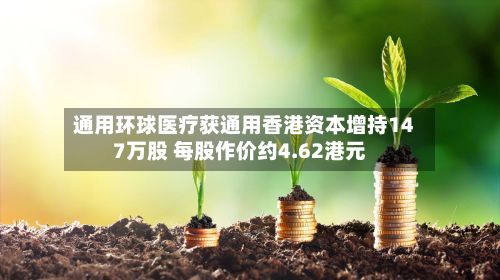 通用环球医疗获通用香港资本增持147万股 每股作价约4.62港元-第1张图片