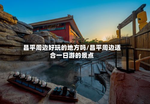 昌平周边好玩的地方吗/昌平周边适合一日游的景点