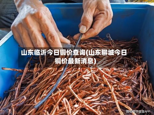山东临沂今日铜价查询(山东聊城今日铜价最新消息)-第2张图片