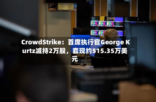 CrowdStrike：首席执行官George Kurtz减持2万股，套现约515.35万美元-第3张图片
