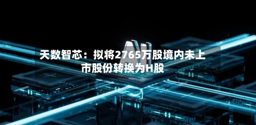 天数智芯:拟将2765万股境内未上市股份转换为H股