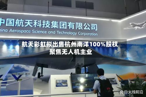 航天彩虹拟出售杭州南洋100%股权 聚焦无人机主业-第2张图片