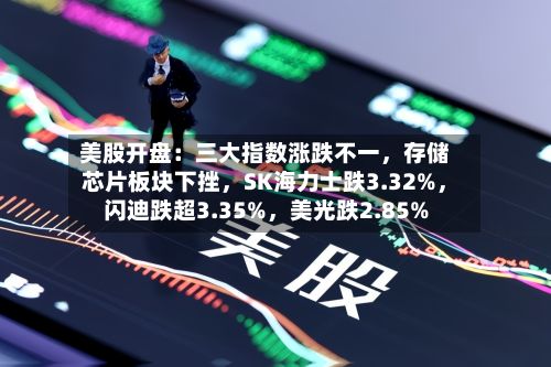 美股开盘：三大指数涨跌不一，存储芯片板块下挫	，SK海力士跌3.32%，闪迪跌超3.35%，美光跌2.85%-第2张图片
