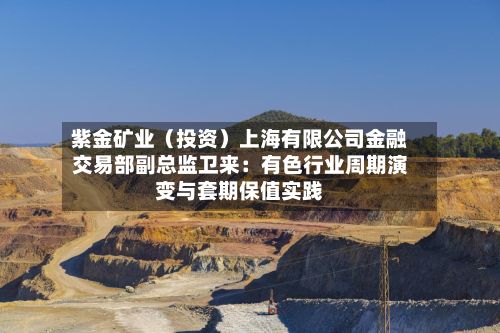紫金矿业（投资）上海有限公司金融交易部副总监卫来：有色行业周期演变与套期保值实践-第3张图片