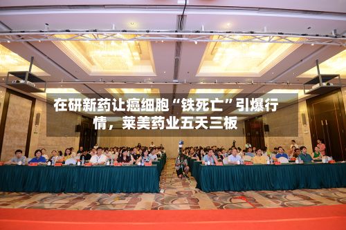 在研新药让癌细胞“铁死亡	”引爆行情，莱美药业五天三板-第1张图片