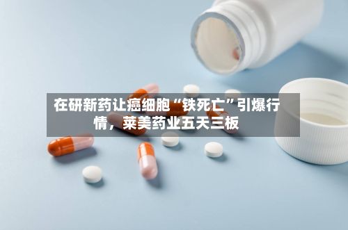 在研新药让癌细胞“铁死亡”引爆行情，莱美药业五天三板-第2张图片