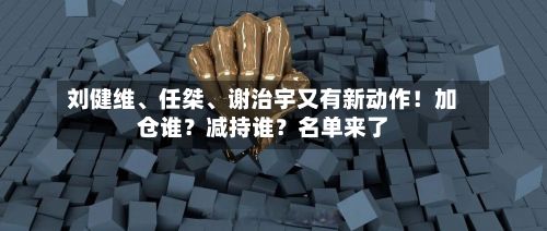 刘健维、任桀	、谢治宇又有新动作！加仓谁？减持谁？名单来了-第2张图片