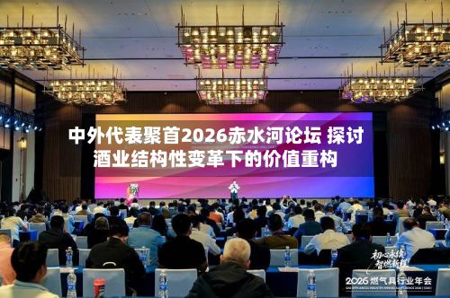 中外代表聚首2026赤水河论坛 探讨酒业结构性变革下的价值重构