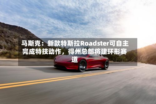 马斯克：新款特斯拉Roadster可自主完成特技动作，得州总部将建环形赛道-第2张图片