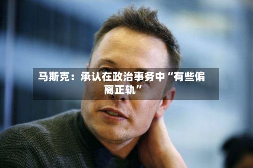 马斯克：承认在政治事务中“有些偏离正轨”-第3张图片