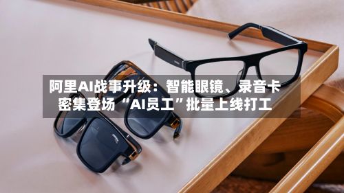 阿里AI战事升级：智能眼镜、录音卡密集登场 “AI员工”批量上线打工-第3张图片