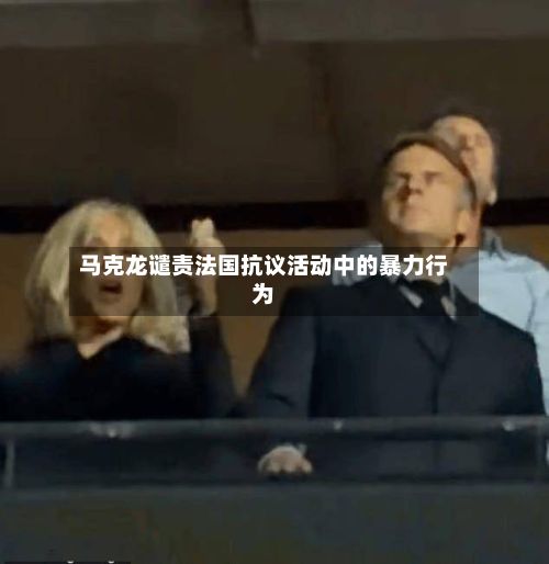 马克龙谴责法国抗议活动中的暴力行为