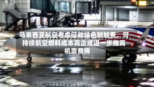 马来西亚航空考虑征收绿色附加费，可持续航空燃料成本高企或进一步推高机票费用-第2张图片