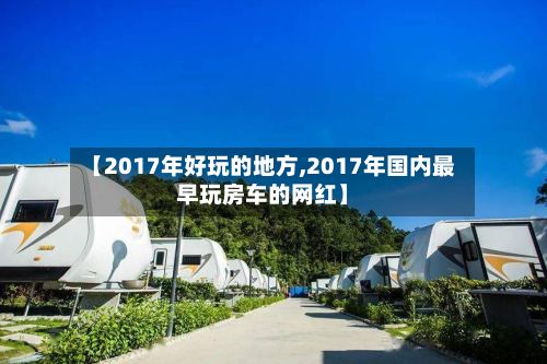 【2017年好玩的地方,2017年国内最早玩房车的网红】