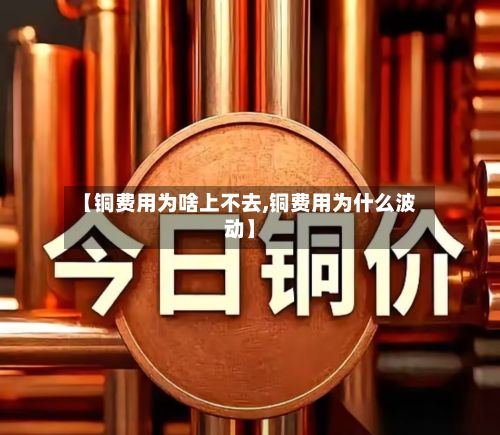 【铜费用为啥上不去,铜费用为什么波动】-第2张图片