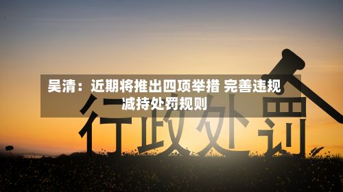 吴清：近期将推出四项举措 完善违规减持处罚规则-第3张图片