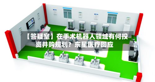 【答疑室】在手术机器人领域有何投资并购规划？东星医疗回应-第3张图片