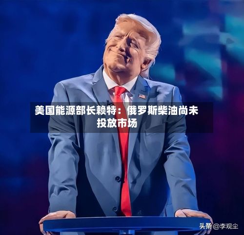 美国能源部长赖特：俄罗斯柴油尚未投放市场