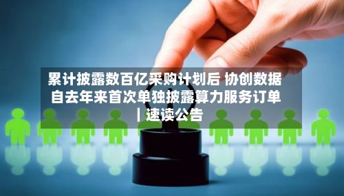 累计披露数百亿采购计划后 协创数据自去年来首次单独披露算力服务订单｜速读公告-第2张图片
