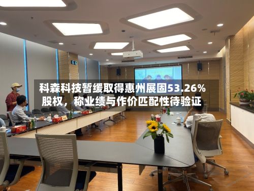 科森科技暂缓取得惠州展固53.26%股权，称业绩与作价匹配性待验证-第1张图片