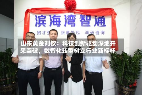 山东黄金刘钦：科技创新驱动深地开采突破	，数智化转型树立行业新标杆-第1张图片