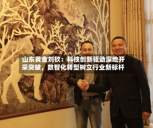 山东黄金刘钦：科技创新驱动深地开采突破	，数智化转型树立行业新标杆-第2张图片