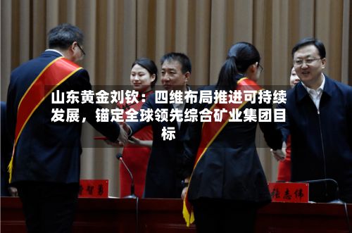 山东黄金刘钦：四维布局推进可持续发展	，锚定全球领先综合矿业集团目标-第3张图片