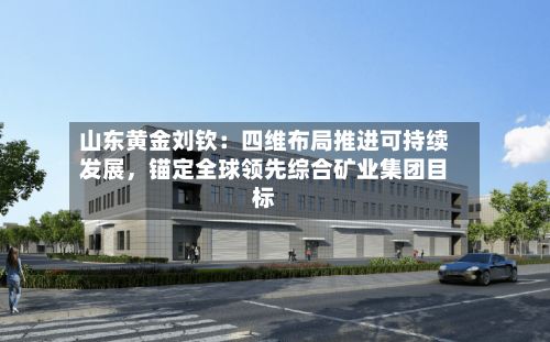 山东黄金刘钦：四维布局推进可持续发展，锚定全球领先综合矿业集团目标-第1张图片
