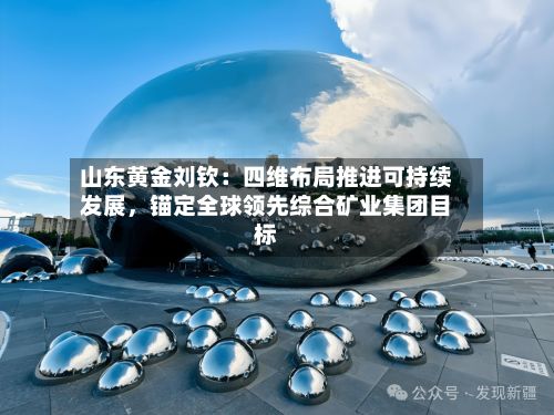 山东黄金刘钦：四维布局推进可持续发展，锚定全球领先综合矿业集团目标-第2张图片
