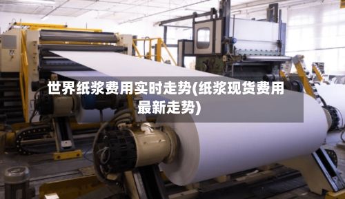世界纸浆费用实时走势(纸浆现货费用最新走势)-第2张图片