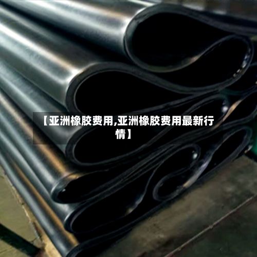 【亚洲橡胶费用,亚洲橡胶费用最新行情】-第3张图片