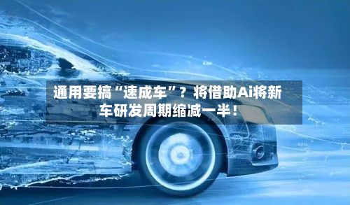 通用要搞“速成车”？将借助Ai将新车研发周期缩减一半！-第2张图片