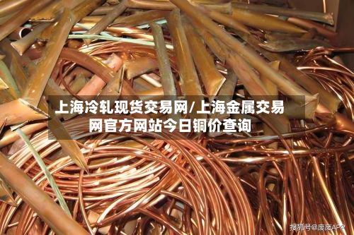 上海冷轧现货交易网/上海金属交易网官方网站今日铜价查询