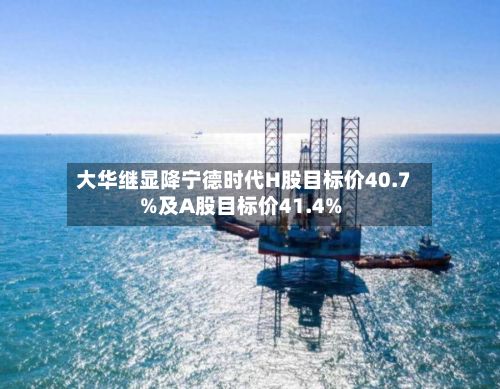 大华继显降宁德时代H股目标价40.7%及A股目标价41.4%-第2张图片